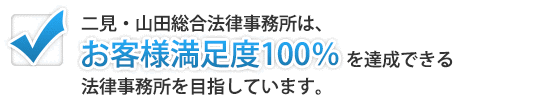二見・山田総合法律事務所は、「お客様満足度100％」を達成できる法律事務所を目指しています。